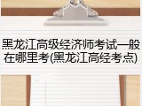 黑龙江高级经济师考试一般在哪里考(黑龙江高经考点)