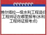 博尔塔拉一级水利工程造价工程师证在哪里报考(水利工程师证报考点)
