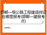 邯郸一级公路工程建造师证在哪里报考(邯郸一建报考点)