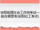 安阳助理社会工作师考试一般在哪里考(安阳社工考点)