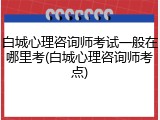 白城心理咨询师考试一般在哪里考(白城心理咨询师考点)