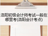 洛阳初级会计师考试一般在哪里考(洛阳会计考点)
