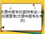 太原中医专长医师考试一般在哪里考(太原中医专长考点)
