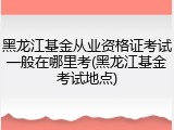 黑龙江基金从业资格证考试一般在哪里考(黑龙江基金考试地点)