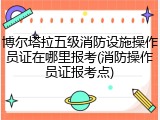 博尔塔拉五级消防设施操作员证在哪里报考(消防操作员证报考点)