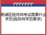 杨浦区税务师考试需要什么学历(税务师学历要求)