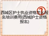 西城区护士执业资格怎么报名培训费用(西城护士资格报名)
