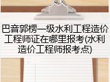巴音郭楞一级水利工程造价工程师证在哪里报考(水利造价工程师报考点)