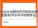 萍乡社会服务环评师证在哪里报考(萍乡环评师报考点)