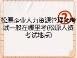 松原企业人力资源管理师考试一般在哪里考(松原人资考试地点)