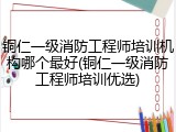 铜仁一级消防工程师培训机构哪个最好(铜仁一级消防工程师培训优选)