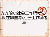 齐齐哈尔社会工作师考试一般在哪里考(社会工作师考点)