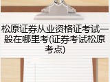 松原证券从业资格证考试一般在哪里考(证券考试松原考点)