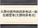 太原中医传统师承考试一般在哪里考(太原师承考点)