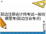 延边注册会计师考试一般在哪里考(延边注会考点)