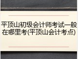 平顶山初级会计师考试一般在哪里考(平顶山会计考点)