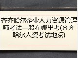齐齐哈尔企业人力资源管理师考试一般在哪里考(齐齐哈尔人资考试地点)