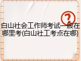白山社会工作师考试一般在哪里考(白山社工考点在哪)