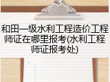 和田一级水利工程造价工程师证在哪里报考(水利工程师证报考处)