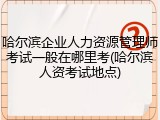 哈尔滨企业人力资源管理师考试一般在哪里考(哈尔滨人资考试地点)
