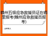 赣州五级应急救援员证在哪里报考(赣州应急救援员报考)