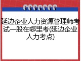 延边企业人力资源管理师考试一般在哪里考(延边企业人力考点)