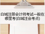 白城注册会计师考试一般在哪里考(白城注会考点)