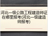 河北一级公路工程建造师证在哪里报考(河北一级建造师报考)