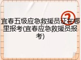 宜春五级应急救援员证在哪里报考(宜春应急救援员报考)