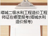 塔城二级水利工程造价工程师证在哪里报考(塔城水利造价报考)