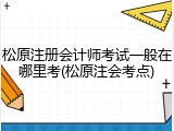 松原注册会计师考试一般在哪里考(松原注会考点)