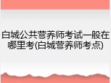 白城公共营养师考试一般在哪里考(白城营养师考点)