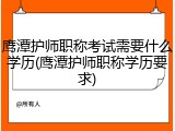 鹰潭护师职称考试需要什么学历(鹰潭护师职称学历要求)