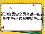 延边食品安全员考试一般在哪里考(延边食安员考点)