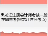 黑龙江注册会计师考试一般在哪里考(黑龙江注会考点)