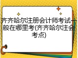齐齐哈尔注册会计师考试一般在哪里考(齐齐哈尔注会考点)