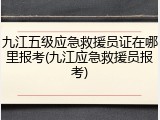 九江五级应急救援员证在哪里报考(九江应急救援员报考)