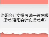 洛阳会计实操考试一般在哪里考(洛阳会计实操考点)