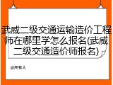 武威二级交通运输造价工程师在哪里学怎么报名(武威二级交通造价师报名)