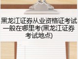 黑龙江证券从业资格证考试一般在哪里考(黑龙江证券考试地点)