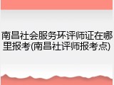 南昌社会服务环评师证在哪里报考(南昌社评师报考点)