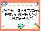 克孜勒苏一级水利工程造价工程师证在哪里报考(水利工程师证报考点)