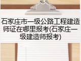 石家庄市一级公路工程建造师证在哪里报考(石家庄一级建造师报考)