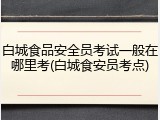 白城食品安全员考试一般在哪里考(白城食安员考点)