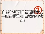 白城PMP项目管理师考试一般在哪里考(白城PMP考点)