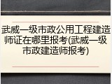 武威一级市政公用工程建造师证在哪里报考(武威一级市政建造师报考)