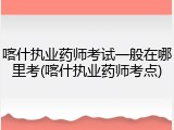 喀什执业药师考试一般在哪里考(喀什执业药师考点)