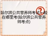 哈尔滨公共营养师考试一般在哪里考(哈尔滨公共营养师考点)