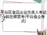 平谷区食品企业负责人考试一般在哪里考(平谷食企考点)