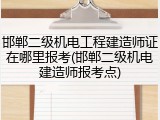 邯郸二级机电工程建造师证在哪里报考(邯郸二级机电建造师报考点)